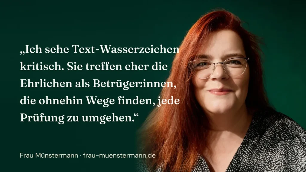 Ich sehe Text-Wasserzeichen kritisch. Sie treffen eher die Ehrlichen als Betrüger:innen, die ohnehin Wege finden, jede Prüfung zu umgehen. (Frau Münstermann)
